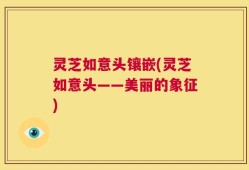 灵芝如意头镶嵌(灵芝如意头——美丽的象征)