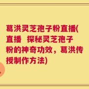 葛洪灵芝孢子粉直播(直播  探秘灵芝孢子粉的神奇功效，葛洪传授制作方法)