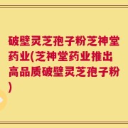 破壁灵芝孢子粉芝神堂药业(芝神堂药业推出高品质破壁灵芝孢子粉)