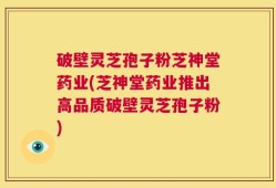 破壁灵芝孢子粉芝神堂药业(芝神堂药业推出高品质破壁灵芝孢子粉)