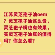 江苏灵芝孢子油oem？灵芝孢子油这么贵，灵芝孢子粉也有效果，买灵芝孢子油真的值得吗？你怎么看？