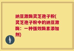 纳豆激酶灵芝孢子粉(灵芝孢子粉中的纳豆激酶：一种强效酶素添加剂)