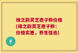 绿之韵灵芝孢子粉价格(绿之韵灵芝孢子粉：价格实惠，养生佳选)