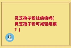 灵芝孢子粉祛疤痕吗(灵芝孢子粉可减轻疤痕？)