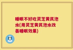 睡眠不好吃灵芝黄芪泡水(用灵芝黄芪泡水改善睡眠效果)