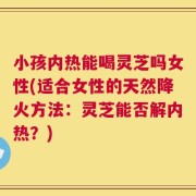 小孩内热能喝灵芝吗女性(适合女性的天然降火方法：灵芝能否解内热？)