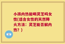 小孩内热能喝灵芝吗女性(适合女性的天然降火方法：灵芝能否解内热？)