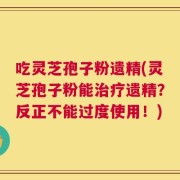 吃灵芝孢子粉遗精(灵芝孢子粉能治疗遗精？反正不能过度使用！)