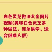 白色灵芝做法大全图片视频(美味白色灵芝多种做法，简单易学，适合健康人群)