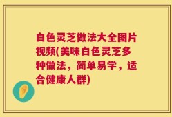 白色灵芝做法大全图片视频(美味白色灵芝多种做法，简单易学，适合健康人群)