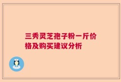 三秀灵芝孢子粉一斤价格及购买建议分析