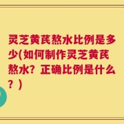 灵芝黄芪熬水比例是多少(如何制作灵芝黄芪熬水？正确比例是什么？)