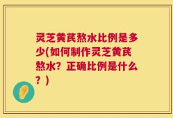灵芝黄芪熬水比例是多少(如何制作灵芝黄芪熬水？正确比例是什么？)