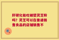 肝硬化能吃破壁灵芝粉吗？灵芝可以在普通销售食品的店铺销售不