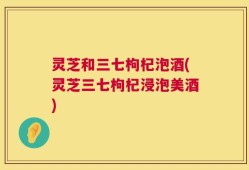 灵芝和三七枸杞泡酒(灵芝三七枸杞浸泡美酒)