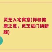 灵芝入宅寓意(祥和健康之意，灵芝进门换新颜)