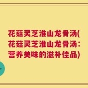 花菇灵芝淮山龙骨汤(花菇灵芝淮山龙骨汤：营养美味的滋补佳品)
