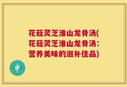 花菇灵芝淮山龙骨汤(花菇灵芝淮山龙骨汤：营养美味的滋补佳品)