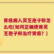 胃癌病人灵芝孢子粉怎么吃(如何正确使用灵芝孢子粉治疗胃癌？)
