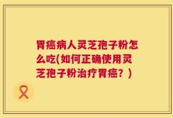 胃癌病人灵芝孢子粉怎么吃(如何正确使用灵芝孢子粉治疗胃癌？)