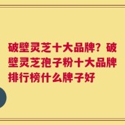 破壁灵芝十大品牌？破壁灵芝孢子粉十大品牌排行榜什么牌子好