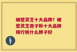 破壁灵芝十大品牌？破壁灵芝孢子粉十大品牌排行榜什么牌子好