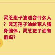 灵芝孢子油适合什么人？灵芝孢子油给家人强身健体，灵芝孢子油有用吗？