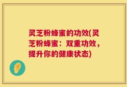 灵芝粉蜂蜜的功效(灵芝粉蜂蜜：双重功效，提升你的健康状态)