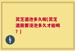 灵芝酒泡多久呢(灵芝酒需要浸泡多久才能喝？)