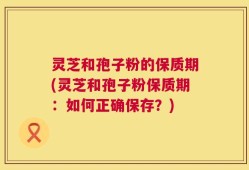 灵芝和孢子粉的保质期(灵芝和孢子粉保质期：如何正确保存？)