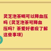 灵芝泡茶喝可以降血压吗 (灵芝泡茶可降血压吗？茶爱好者应了解这些事项)