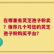 在哪里有灵芝孢子粉卖？推荐几个可信的灵芝孢子粉购买平台？