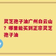 灵芝孢子油广州白云山？哪里能买到正宗灵芝孢子油