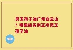 灵芝孢子油广州白云山？哪里能买到正宗灵芝孢子油