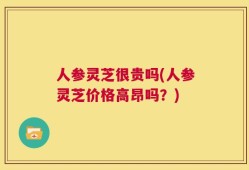 人参灵芝很贵吗(人参灵芝价格高昂吗？)