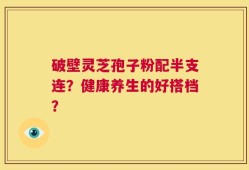 破壁灵芝孢子粉配半支连？健康养生的好搭档？