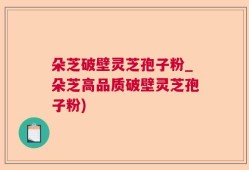 朵芝破壁灵芝孢子粉_朵芝高品质破壁灵芝孢子粉)
