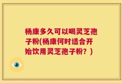 杨康多久可以喝灵芝孢子粉(杨康何时适合开始饮用灵芝孢子粉？)