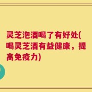 灵芝泡酒喝了有好处(喝灵芝酒有益健康，提高免疫力)