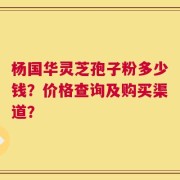 杨国华灵芝孢子粉多少钱？价格查询及购买渠道？