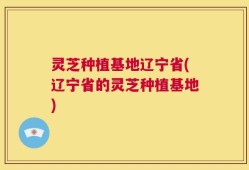 灵芝种植基地辽宁省(辽宁省的灵芝种植基地)