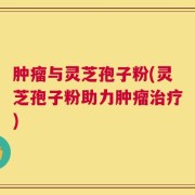 肿瘤与灵芝孢子粉(灵芝孢子粉助力肿瘤治疗)