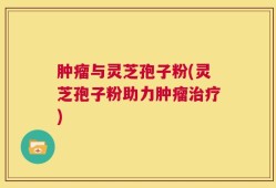 肿瘤与灵芝孢子粉(灵芝孢子粉助力肿瘤治疗)