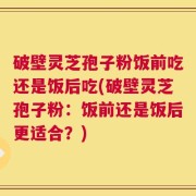 破壁灵芝孢子粉饭前吃还是饭后吃(破壁灵芝孢子粉：饭前还是饭后更适合？)