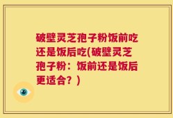 破壁灵芝孢子粉饭前吃还是饭后吃(破壁灵芝孢子粉：饭前还是饭后更适合？)