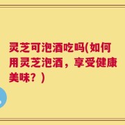 灵芝可泡酒吃吗(如何用灵芝泡酒，享受健康美味？)
