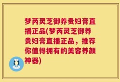 梦芮灵芝御养贵妇膏直播正品(梦芮灵芝御养贵妇膏直播正品，推荐你值得拥有的美容养颜神器)