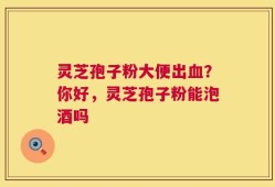 灵芝孢子粉大便出血？你好，灵芝孢子粉能泡酒吗