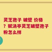 灵芝孢子 破壁 价格？赋汤亭灵芝破壁孢子粉怎么样