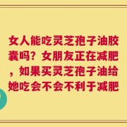 女人能吃灵芝孢子油胶囊吗？女朋友正在减肥，如果买灵芝孢子油给她吃会不会不利于减肥